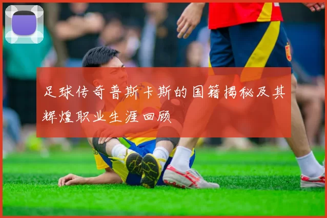 足球传奇普斯卡斯的国籍揭秘及其辉煌职业生涯回顾