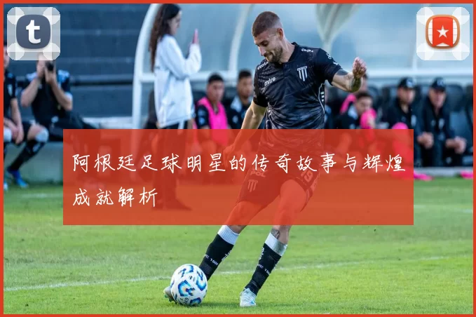 阿根廷足球明星的传奇故事与辉煌成就解析