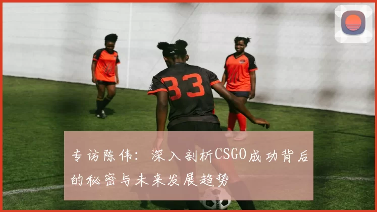 专访陈伟：深入剖析CSGO成功背后的秘密与未来发展趋势
