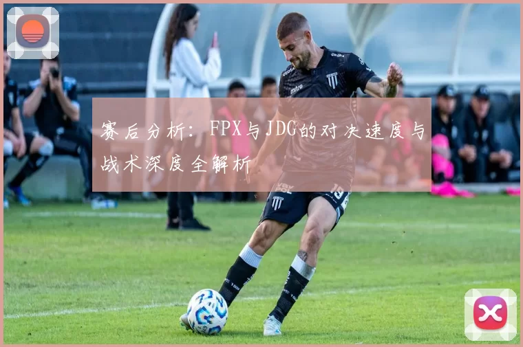 赛后分析：FPX与JDG的对决速度与战术深度全解析