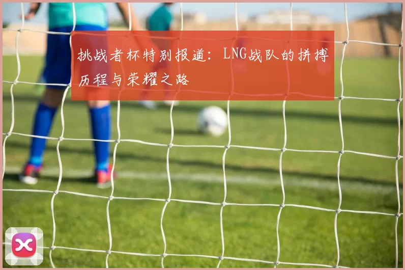 挑战者杯特别报道：LNG战队的拼搏历程与荣耀之路