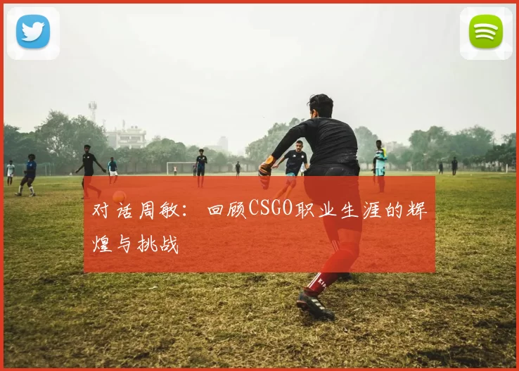 对话周敏：回顾CSGO职业生涯的辉煌与挑战